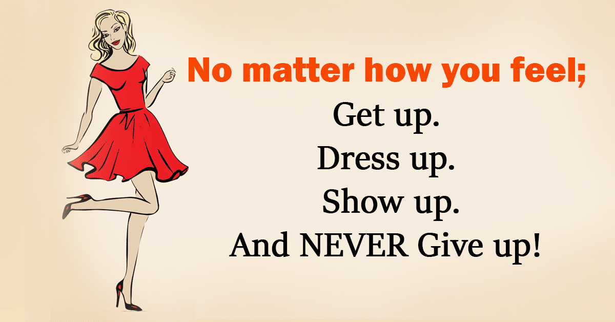 No matter how you feel; Get up. Dress up. Show up. And NEVER Give up!